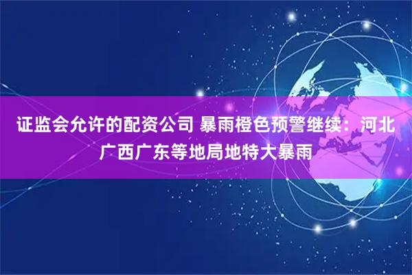 证监会允许的配资公司 暴雨橙色预警继续：河北广西广东等地局地特大暴雨