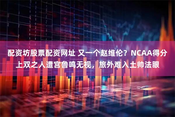 配资坊股票配资网址 又一个赵维伦？NCAA得分上双之人遭宫鲁鸣无视，旅外难入土帅法眼