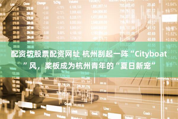 配资坊股票配资网址 杭州刮起一阵“Cityboat”风，桨板成为杭州青年的“夏日新宠”