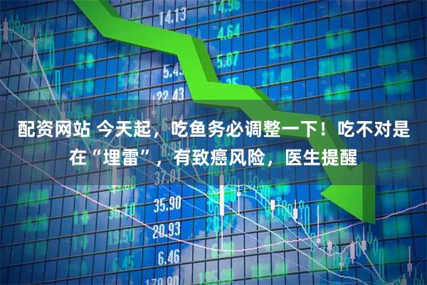 配资网站 今天起，吃鱼务必调整一下！吃不对是在“埋雷”，有致癌风险，医生提醒