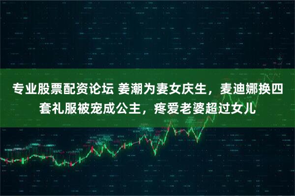 专业股票配资论坛 姜潮为妻女庆生，麦迪娜换四套礼服被宠成公主，疼爱老婆超过女儿