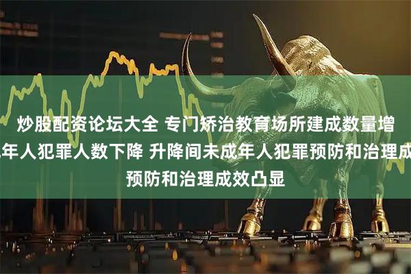炒股配资论坛大全 专门矫治教育场所建成数量增长 未成年人犯罪人数下降 升降间未成年人犯罪预防和治理成效凸显