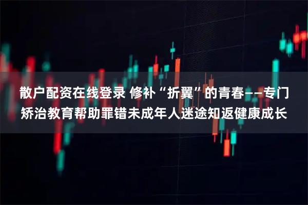 散户配资在线登录 修补“折翼”的青春——专门矫治教育帮助罪错未成年人迷途知返健康成长