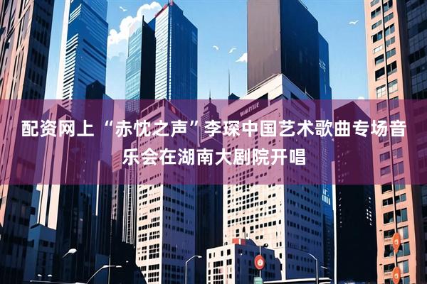 配资网上 “赤忱之声”李琛中国艺术歌曲专场音乐会在湖南大剧院开唱